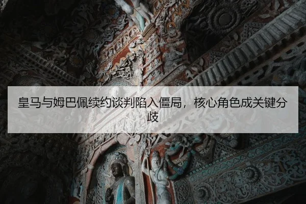 皇马与姆巴佩续约谈判陷入僵局，核心角色成关键分歧