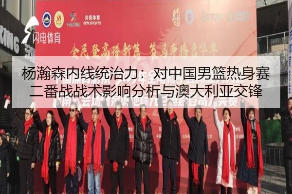 杨瀚森内线统治力：对中国男篮热身赛二番战战术影响分析与澳大利亚交锋